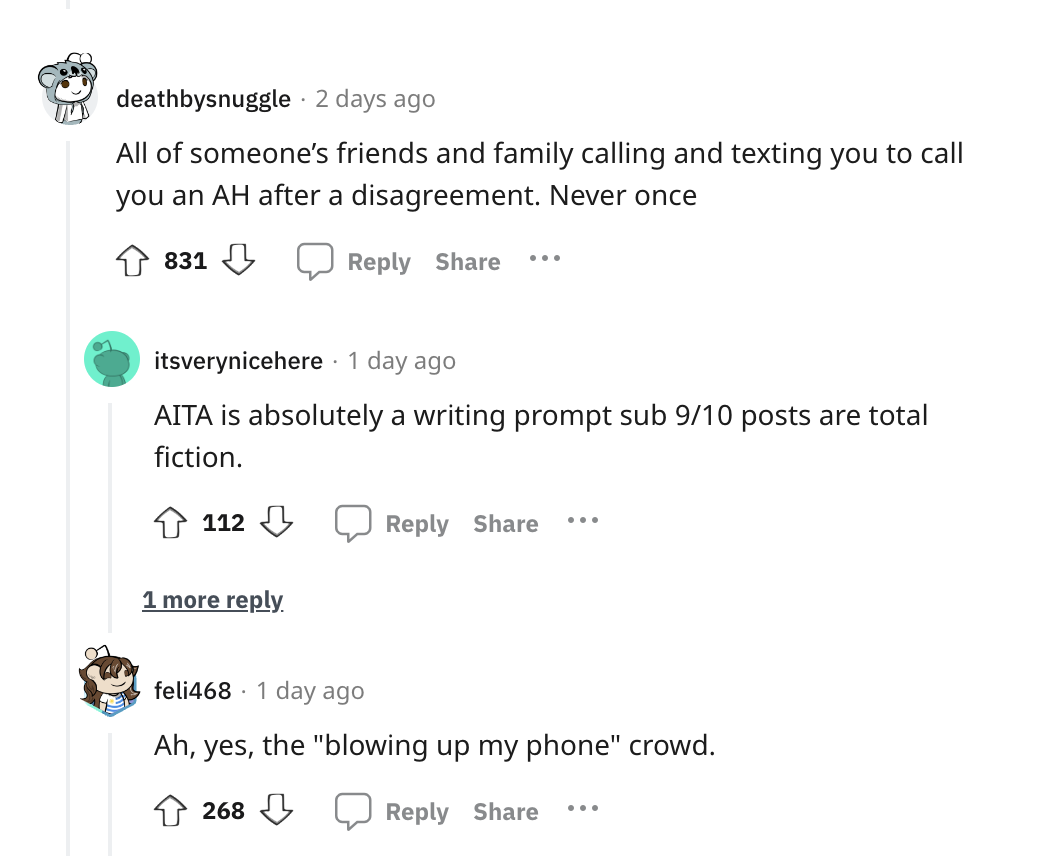 angle - deathbysnuggle . 2 days ago All of someone's friends and family calling and texting you to call you an Ah after a disagreement. Never once 831 ... itsverynicehere . 1 day ago Aita is absolutely a writing prompt sub 910 posts are total fiction. 112
